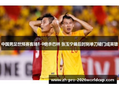 中国男足世预赛客场1-0绝杀巴林 张玉宁最后时刻单刀破门成英雄